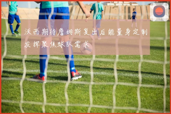 沃西期待詹姆斯复出后能量身定制发挥聚焦球队需求