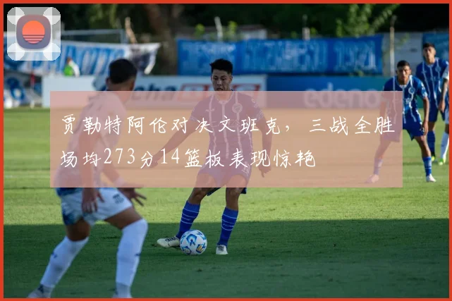 贾勒特阿伦对决文班克，三战全胜场均273分14篮板表现惊艳