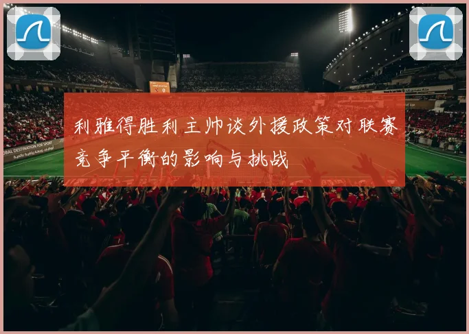 利雅得胜利主帅谈外援政策对联赛竞争平衡的影响与挑战