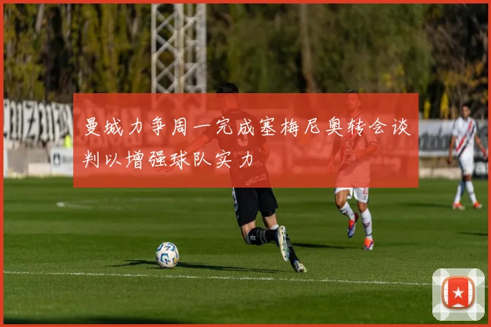 曼城力争周一完成塞梅尼奥转会谈判以增强球队实力