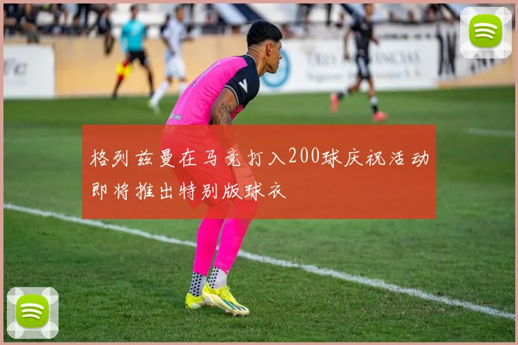 格列兹曼在马竞打入200球庆祝活动即将推出特别版球衣