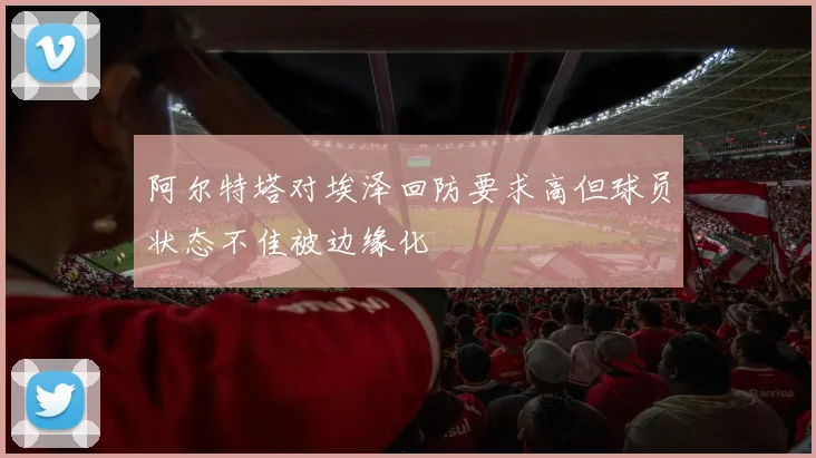 阿尔特塔对埃泽回防要求高但球员状态不佳被边缘化