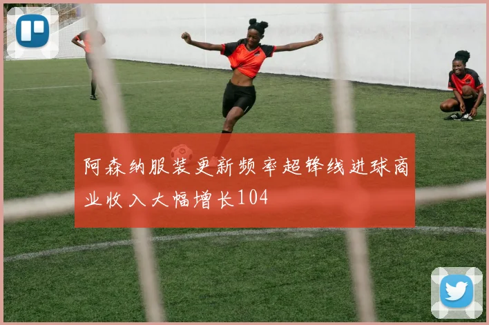 阿森纳服装更新频率超锋线进球商业收入大幅增长104