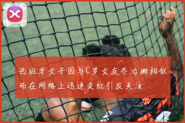西班牙女子因与C罗女友乔治娜相似而在网络上迅速走红引发关注