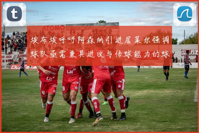 埃布埃呼吁阿森纳引进居莱尔强调球队亟需兼具进攻与传球能力的球员