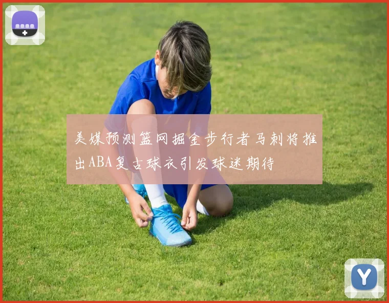 美媒预测篮网掘金步行者马刺将推出ABA复古球衣引发球迷期待