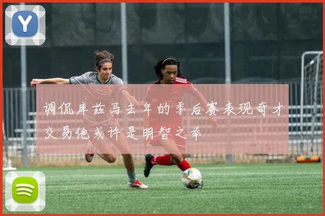 调侃库兹马去年的季后赛表现奇才交易他或许是明智之举