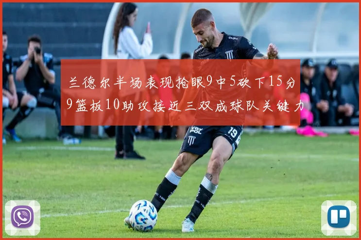 兰德尔半场表现抢眼9中5砍下15分9篮板10助攻接近三双成球队关键力量
