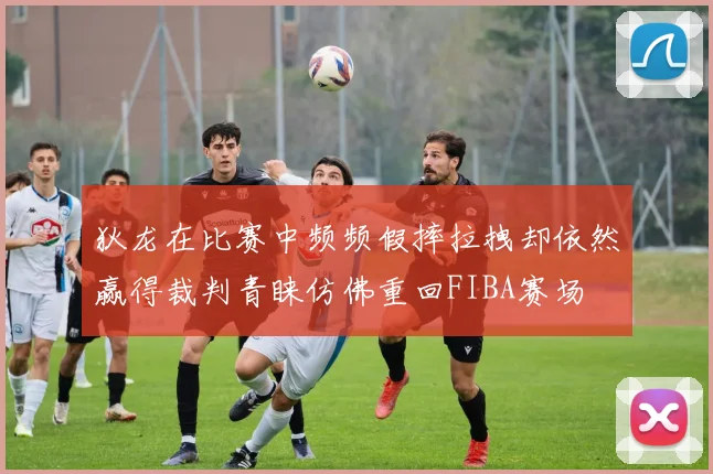 狄龙在比赛中频频假摔拉拽却依然赢得裁判青睐仿佛重回FIBA赛场