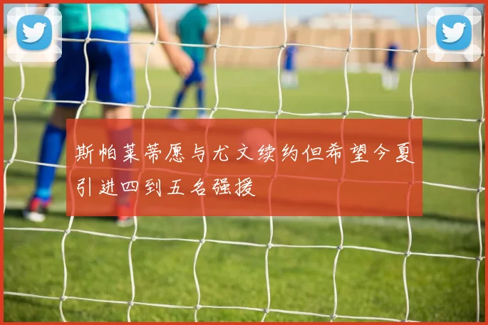 斯帕莱蒂愿与尤文续约但希望今夏引进四到五名强援