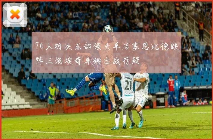 76人对决东部领头羊活塞恩比德缺阵三场埃奇库姆出战存疑