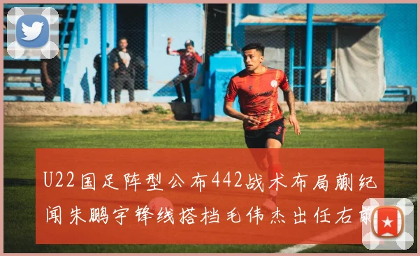U22国足阵型公布442战术布局蒯纪闻朱鹏宇锋线搭档毛伟杰出任右前卫