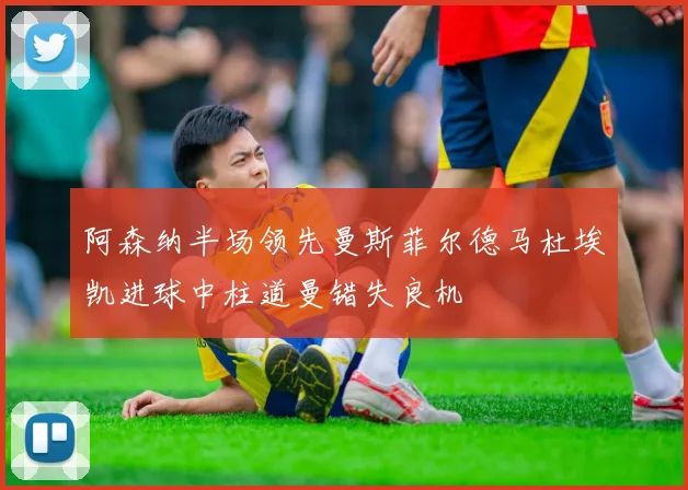 阿森纳半场领先曼斯菲尔德马杜埃凯进球中柱道曼错失良机