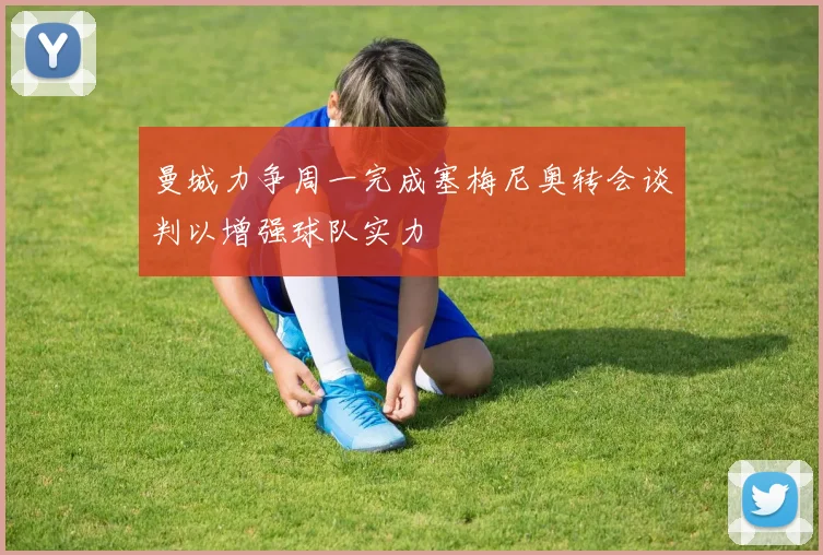 曼城力争周一完成塞梅尼奥转会谈判以增强球队实力