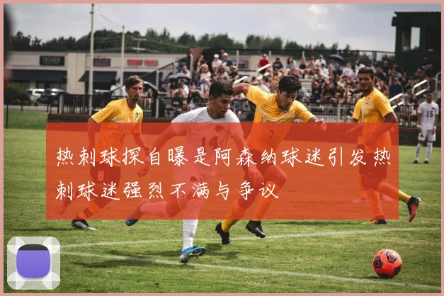 热刺球探自曝是阿森纳球迷引发热刺球迷强烈不满与争议