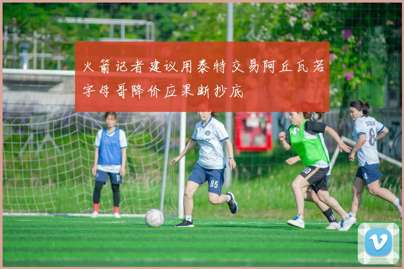 火箭记者建议用泰特交易阿丘瓦若字母哥降价应果断抄底