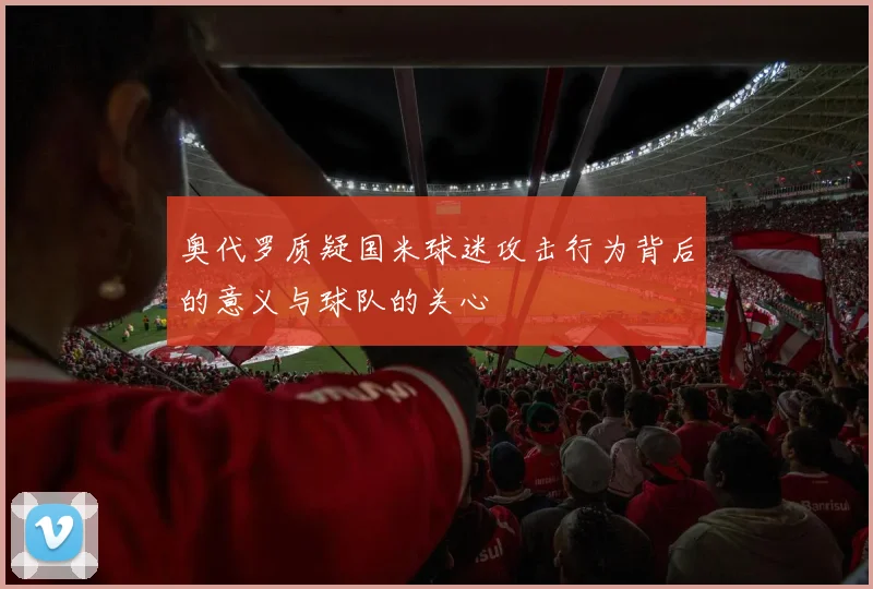 奥代罗质疑国米球迷攻击行为背后的意义与球队的关心