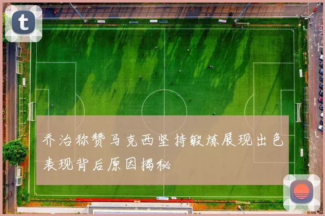 乔治称赞马克西坚持锻炼展现出色表现背后原因揭秘