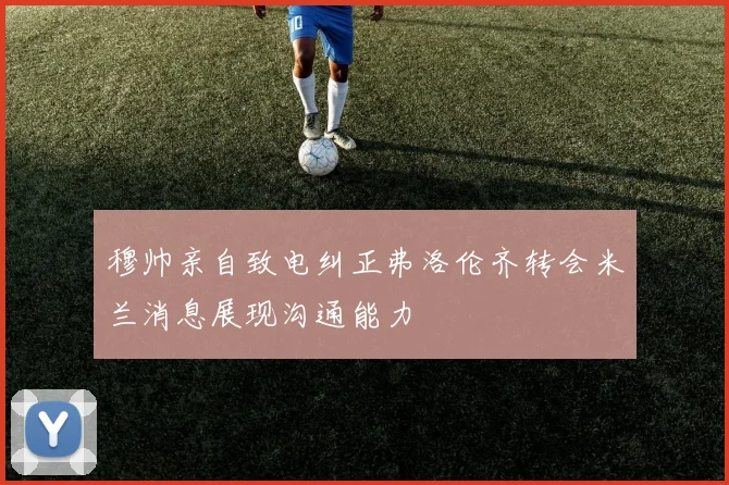 穆帅亲自致电纠正弗洛伦齐转会米兰消息展现沟通能力