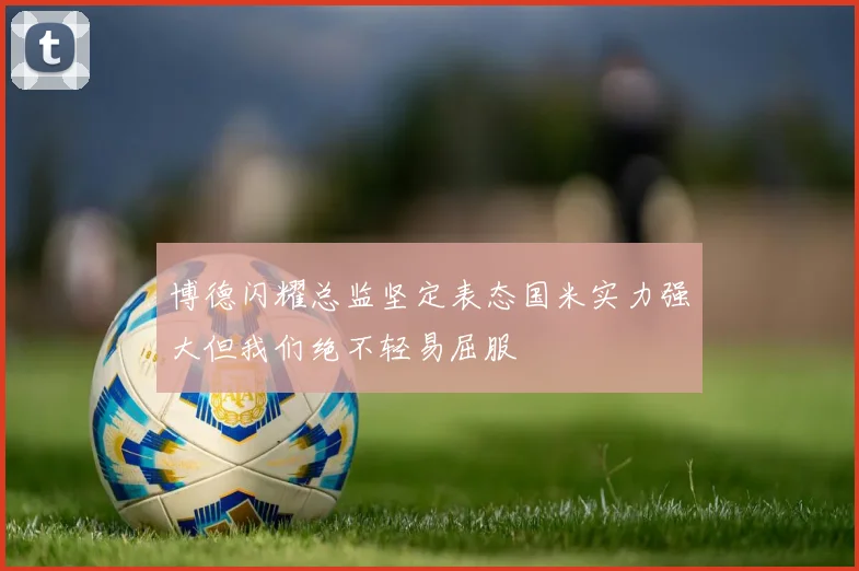 博德闪耀总监坚定表态国米实力强大但我们绝不轻易屈服