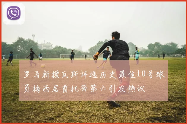 罗马新援瓦斯评选历史最佳10号球员梅西居首托蒂第六引发热议