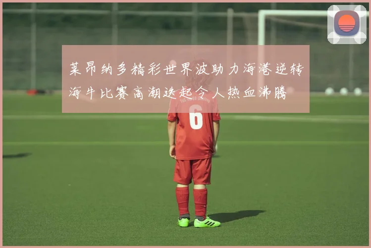 莱昂纳多精彩世界波助力海港逆转海牛比赛高潮迭起令人热血沸腾
