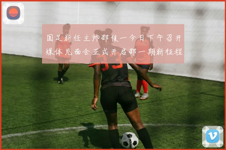 国足新任主帅邵佳一今日下午召开媒体见面会正式开启邵一期新征程