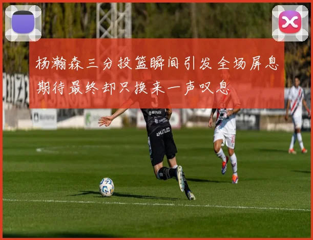 杨瀚森三分投篮瞬间引发全场屏息期待最终却只换来一声叹息