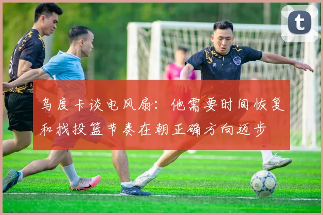 乌度卡谈电风扇：他需要时间恢复和找投篮节奏在朝正确方向迈步