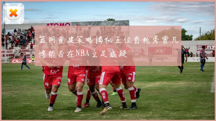 篮网重建策略揭秘五位首轮秀曾凡博能否在NBA立足成疑