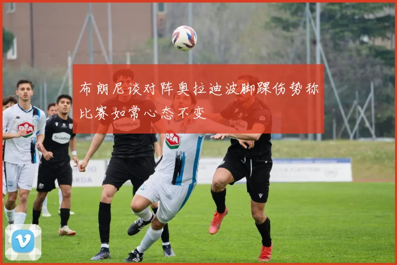 布朗尼谈对阵奥拉迪波脚踝伤势称比赛如常心态不变