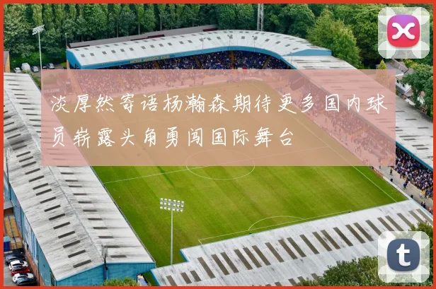 淡厚然寄语杨瀚森期待更多国内球员崭露头角勇闯国际舞台