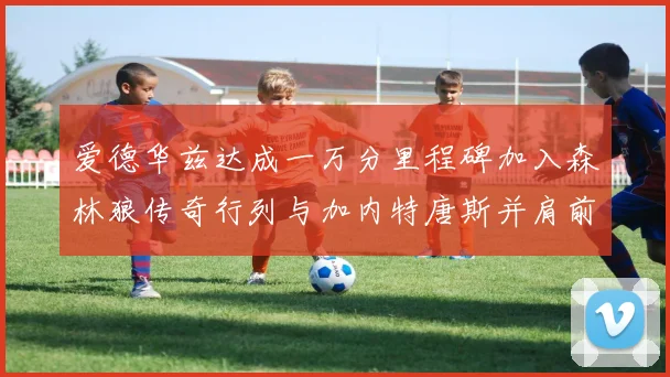爱德华兹达成一万分里程碑加入森林狼传奇行列与加内特唐斯并肩前行