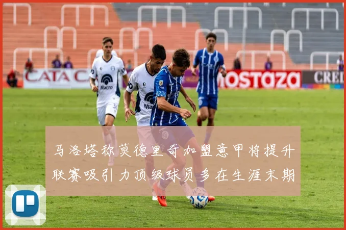 马洛塔称莫德里奇加盟意甲将提升联赛吸引力顶级球员多在生涯末期选择意甲