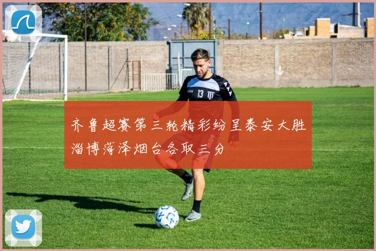齐鲁超赛第三轮精彩纷呈泰安大胜淄博菏泽烟台各取三分