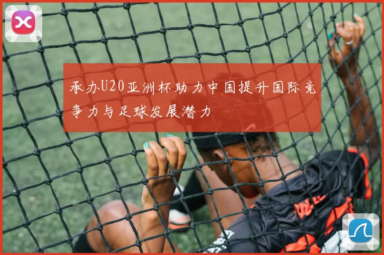 承办U20亚洲杯助力中国提升国际竞争力与足球发展潜力