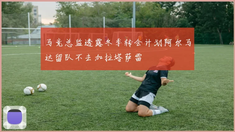 马竞总监透露冬季转会计划阿尔马达留队不去加拉塔萨雷