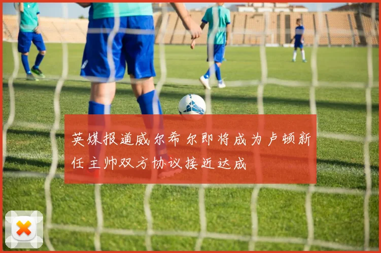 英媒报道威尔希尔即将成为卢顿新任主帅双方协议接近达成