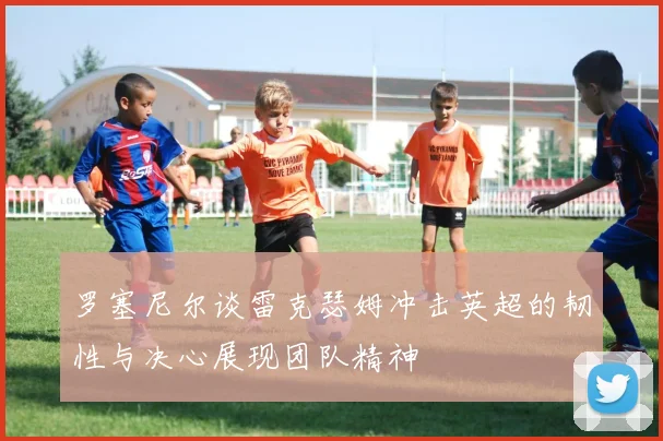 罗塞尼尔谈雷克瑟姆冲击英超的韧性与决心展现团队精神