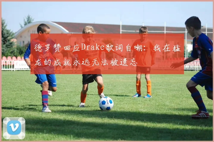德罗赞回应Drake歌词自嘲：我在猛龙的成就永远无法被遗忘