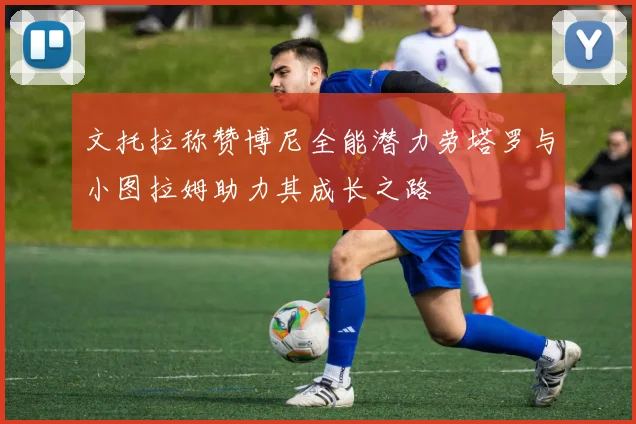 文托拉称赞博尼全能潜力劳塔罗与小图拉姆助力其成长之路