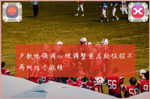 卢教练强调心理调整重启新征程不再纠结于战绩