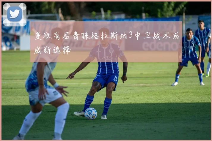 曼联高层青睐格拉斯纳3中卫战术或成新选择